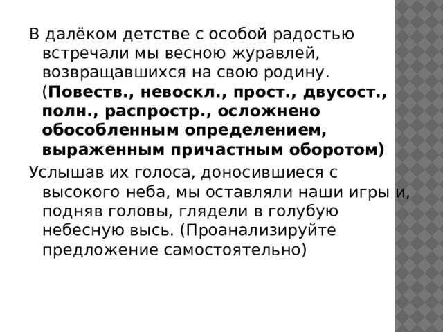 В далёком детстве с особой радостью встречали мы весною журавлей, возвращавшихся на свою родину. ( Повеств., невоскл., прост., двусост., полн., распростр., осложнено обособленным определением, выраженным причастным оборотом) Услышав их голоса, доносившиеся с высокого неба, мы оставляли наши игры и, подняв головы, глядели в голубую небесную высь. (Проанализируйте предложение самостоятельно) 