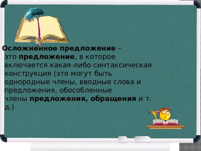    Осложненное   предложение  – это  предложение , в которое включается какая-либо синтаксическая конструкция (это могут быть однородные члены, вводные слова и предложения, обособленные члены  предложения, обращения  и т. д.) 