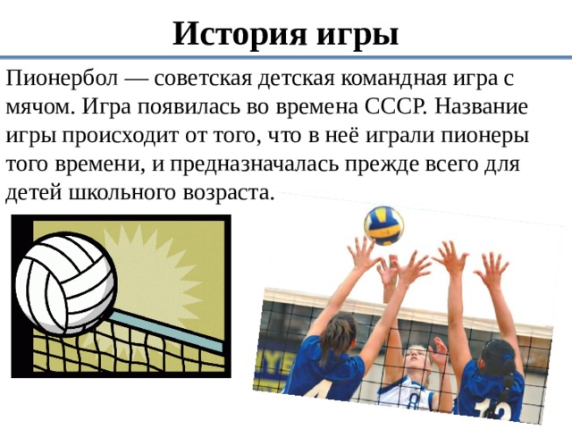 История игры Пионербол — советская детская командная игра с мячом. Игра появилась во времена СССР. Название игры происходит от того, что в неё играли пионеры того времени, и предназначалась прежде всего для детей школьного возраста. 