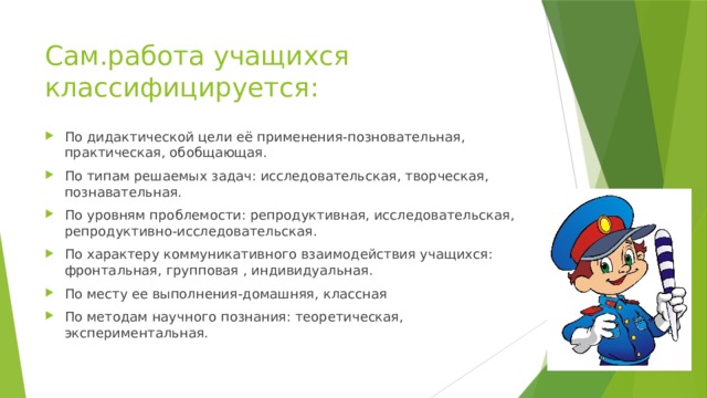 Сам.работа учащихся классифицируется: По дидактической цели её применения-позновательная, практическая, обобщающая. По типам решаемых задач: исследовательская, творческая, познавательная. По уровням проблемости: репродуктивная, исследовательская, репродуктивно-исследовательская. По характеру коммуникативного взаимодействия учащихся: фронтальная, групповая , индивидуальная. По месту ее выполнения-домашняя, классная По методам научного познания: теоретическая, экспериментальная.
