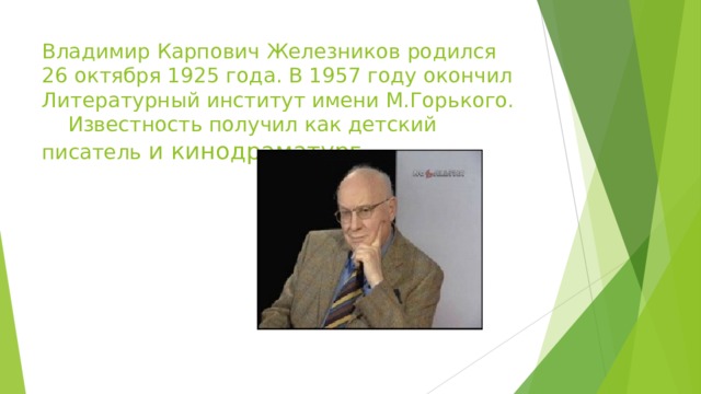 Владимир Карпович Железников родился 26 октября 1925 года. В 1957 году окончил Литературный институт имени М.Горького. Известность получил как детский писатель и кинодраматург 