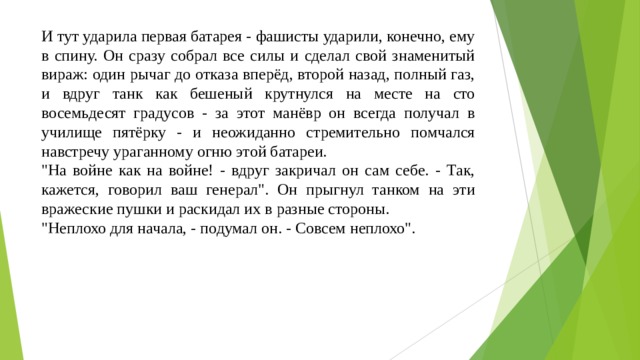 И тут ударила первая батарея - фашисты ударили, конечно, ему в спину. Он сразу собрал все силы и сделал свой знаменитый вираж: один рычаг до отказа вперёд, второй назад, полный газ, и вдруг танк как бешеный крутнулся на месте на сто восемьдесят градусов - за этот манёвр он всегда получал в училище пятёрку - и неожиданно стремительно помчался навстречу ураганному огню этой батареи. 