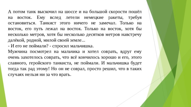 А потом танк выскочил на шоссе и на большой скорости пошёл на восток. Ему вслед летели немецкие ракеты, требуя остановиться. Танкист этого ничего не замечал. Только на восток, его путь лежал на восток. Только на восток, хотя бы несколько метров, хотя бы несколько десятков метров навстречу далёкой, родной, милой своей земле... - И его не поймали? - спросил мальчишка. Мужчина посмотрел на мальчика и хотел соврать, вдруг ему очень захотелось соврать, что всё кончилось хорошо и его, этого славного, геройского танкиста, не поймали. И мальчишка будет тогда так рад этому! Но он не соврал, просто решил, что в таких случаях нельзя ни за что врать. 