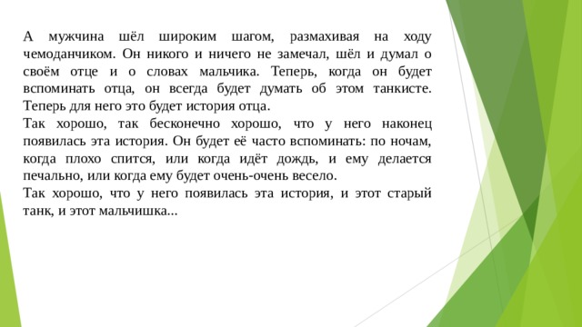 А мужчина шёл широким шагом, размахивая на ходу чемоданчиком. Он никого и ничего не замечал, шёл и думал о своём отце и о словах мальчика. Теперь, когда он будет вспоминать отца, он всегда будет думать об этом танкисте. Теперь для него это будет история отца. Так хорошо, так бесконечно хорошо, что у него наконец появилась эта история. Он будет её часто вспоминать: по ночам, когда плохо спится, или когда идёт дождь, и ему делается печально, или когда ему будет очень-очень весело. Так хорошо, что у него появилась эта история, и этот старый танк, и этот мальчишка... 