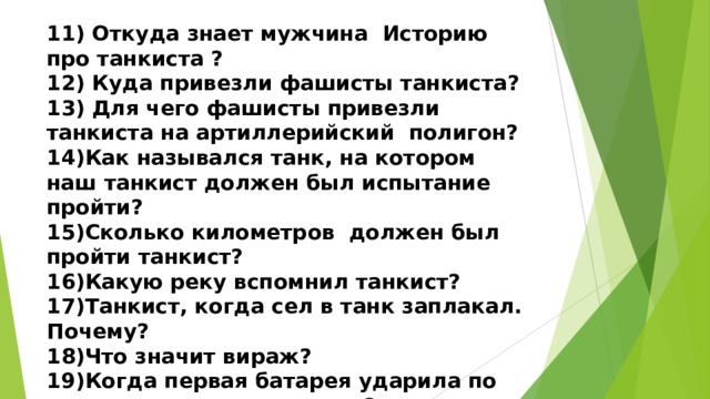 11) Откуда знает мужчина Историю про танкиста ? 12) Куда привезли фашисты танкиста? 13) Для чего фашисты привезли танкиста на артиллерийский полигон? 14)Как назывался танк, на котором наш танкист должен был испытание пройти? 15)Сколько километров должен был пройти танкист? 16)Какую реку вспомнил танкист? 17)Танкист, когда сел в танк заплакал. Почему? 18)Что значит вираж? 19)Когда первая батарея ударила по танку, что сделал танкист? 