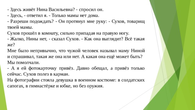 - Здесь живёт Нина Васильевна? - спросил он. - Здесь, - ответил я. - Только мамы нет дома. - Разреши подождать? - Он протянул мне руку: - Сухов, товарищ твоей мамы. Сухов прошёл в комнату, сильно припадая на правую ногу. - Жалко, Нины нет, - сказал Сухов. - Как она выглядит? Всё такая же? Мне было непривычно, что чужой человек называл маму Ниной и спрашивал, такая же она или нет. А какая она ещё может быть? Мы помолчали. - А я ей фотокарточку привёз. Давно обещал, а привёз только сейчас. Сухов полез в карман. На фотографии стояла девушка в военном костюме: в солдатских сапогах, в гимнастёрке и юбке, но без оружия. 