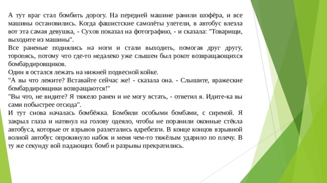 А тут враг стал бомбить дорогу. На передней машине ранили шофёра, и все машины остановились. Когда фашистские самолёты улетели, в автобус влезла вот эта самая девушка, - Сухов показал на фотографию, - и сказала: 