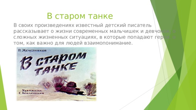 В старом танке В своих произведениях известный детский писатель рассказывает о жизни современных мальчишек и девчонок, о сложных жизненных ситуациях, в которые попадают герои, о том, как важно для людей взаимопонимание. 