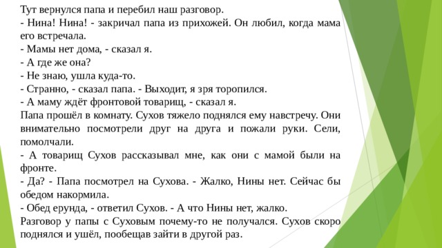 Тут вернулся папа и перебил наш разговор. - Нина! Нина! - закричал папа из прихожей. Он любил, когда мама его встречала. - Мамы нет дома, - сказал я. - А где же она? - Не знаю, ушла куда-то. - Странно, - сказал папа. - Выходит, я зря торопился. - А маму ждёт фронтовой товарищ, - сказал я. Папа прошёл в комнату. Сухов тяжело поднялся ему навстречу. Они внимательно посмотрели друг на друга и пожали руки. Сели, помолчали. - А товарищ Сухов рассказывал мне, как они с мамой были на фронте. - Да? - Папа посмотрел на Сухова. - Жалко, Нины нет. Сейчас бы обедом накормила. - Обед ерунда, - ответил Сухов. - А что Нины нет, жалко. Разговор у папы с Суховым почему-то не получался. Сухов скоро поднялся и ушёл, пообещав зайти в другой раз. 