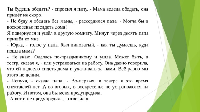 Ты будешь обедать? - спросил я папу. - Мама велела обедать, она придёт не скоро. - Не буду я обедать без мамы, - рассердился папа. - Могла бы в воскресенье посидеть дома! Я повернулся и ушёл в другую комнату. Минут через десять папа пришёл ко мне. - Юрка, - голос у папы был виноватый, - как ты думаешь, куда пошла мама? - Не знаю. Оделась по-праздничному и ушла. Может быть, в театр, сказал я, - или устраиваться на работу. Она давно говорила, что ей надоело сидеть дома и ухаживать за нами. Всё равно мы этого не ценим. - Чепуха, - сказал папа. - Во-первых, в театре в это время спектаклей нет. А во-вторых, в воскресенье не устраиваются на работу. И потом, она бы меня предупредила. - А вот и не предупредила, - ответил я. 