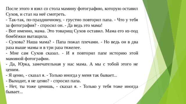 После этого я взял со стола мамину фотографию, которую оставил Сухов, и стал на неё смотреть. - Так-так, по-праздничному, - грустно повторил папа. - Что у тебя за фотография? - спросил он. - Да ведь это мама! - Вот именно, мама. Это товарищ Сухов оставил. Мама его из-под бомбёжки вытащила. - Сухова? Наша мама? - Папа пожал плечами. - Но ведь он в два раза выше мамы и в три раза тяжелее. - Мне сам Сухов сказал. - И я повторил папе историю этой маминой фотографии. - Да, Юрка, замечательная у нас мама. А мы с тобой этого не ценим. - Я ценю, - сказал я. - Только иногда у меня так бывает... - Выходит, я не ценю? - спросил папа. - Нет, ты тоже ценишь, - сказал я. - Только у тебя тоже иногда бывает... 