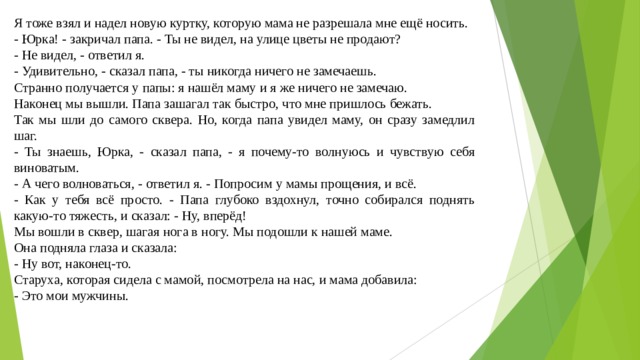 Я тоже взял и надел новую куртку, которую мама не разрешала мне ещё носить. - Юрка! - закричал папа. - Ты не видел, на улице цветы не продают? - Не видел, - ответил я. - Удивительно, - сказал папа, - ты никогда ничего не замечаешь. Странно получается у папы: я нашёл маму и я же ничего не замечаю. Наконец мы вышли. Папа зашагал так быстро, что мне пришлось бежать. Так мы шли до самого сквера. Но, когда папа увидел маму, он сразу замедлил шаг. - Ты знаешь, Юрка, - сказал папа, - я почему-то волнуюсь и чувствую себя виноватым. - А чего волноваться, - ответил я. - Попросим у мамы прощения, и всё. - Как у тебя всё просто. - Папа глубоко вздохнул, точно собирался поднять какую-то тяжесть, и сказал: - Ну, вперёд! Мы вошли в сквер, шагая нога в ногу. Мы подошли к нашей маме. Она подняла глаза и сказала: - Ну вот, наконец-то. Старуха, которая сидела с мамой, посмотрела на нас, и мама добавила: - Это мои мужчины.   