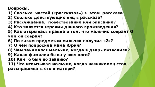 Вопросы. 1) Сколько частей («рассказов») в этом рассказе. 2) Сколько действующих лиц в рассказе? 3) Рассуждение, повествование или описание? 4) Кто является героями данного произведения? 5) Как открылась правда о том, что мальчик соврал? О чем он соврал? 6) По каким предметам мальчик получил «2»? 7) О чем попросила мама Юрия? 8) Чем занимался мальчик, когда в дверь позвонили? 9) Какая фамилия была у военного? 10) Кем о был по званию? 11) Что испытывал мальчик, когда незнакомец стал расспрашивать его о матери?  