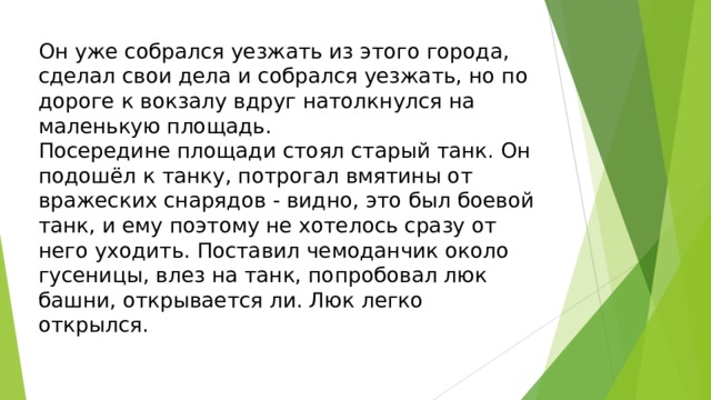 Он уже собрался уезжать из этого города, сделал свои дела и собрался уезжать, но по дороге к вокзалу вдруг натолкнулся на маленькую площадь. Посередине площади стоял старый танк. Он подошёл к танку, потрогал вмятины от вражеских снарядов - видно, это был боевой танк, и ему поэтому не хотелось сразу от него уходить. Поставил чемоданчик около гусеницы, влез на танк, попробовал люк башни, открывается ли. Люк легко открылся. 