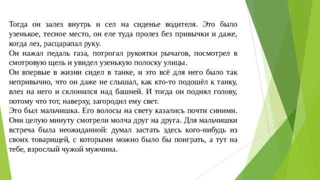 Тогда он залез внутрь и сел на сиденье водителя. Это было узенькое, тесное место, он еле туда пролез без привычки и даже, когда лез, расцарапал руку. Он нажал педаль газа, потрогал рукоятки рычагов, посмотрел в смотровую щель и увидел узенькую полоску улицы. Он впервые в жизни сидел в танке, и это всё для него было так непривычно, что он даже не слышал, как кто-то подошёл к танку, влез на него и склонился над башней. И тогда он поднял голову, потому что тот, наверху, загородил ему свет. Это был мальчишка. Его волосы на свету казались почти синими. Они целую минуту смотрели молча друг на друга. Для мальчишки встреча была неожиданной: думал застать здесь кого-нибудь из своих товарищей, с которыми можно было бы поиграть, а тут на тебе, взрослый чужой мужчина. 