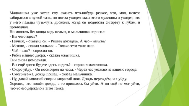 Мальчишка уже хотел ему сказать что-нибудь резкое, что, мол, нечего забираться в чужой танк, но потом увидел глаза этого мужчины и увидел, что у него пальцы чуть-чуть дрожали, когда он подносил сигарету к губам, и промолчал. Но молчать без конца ведь нельзя, и мальчишка спросил: - Вы чего здесь? - Ничего, - ответил он. - Решил посидеть. А что - нельзя? - Можно, - сказал мальчик. - Только этот танк наш. - Чей - ваш? - спросил он. - Ребят нашего двора, - сказал мальчишка. Они снова помолчали. - Вы ещё долго будете здесь сидеть? - спросил мальчишка. - Скоро уйду. - Он посмотрел на часы. - Через час уезжаю из вашего города. - Смотрите-ка, дождь пошёл, - сказал мальчишка. - Ну, давай заползай сюда и закрывай люк. Дождь переждём, и я уйду. Хорошо, что пошёл дождь, а то пришлось бы уйти. А он ещё не мог уйти, что-то его держало в этом танке. 