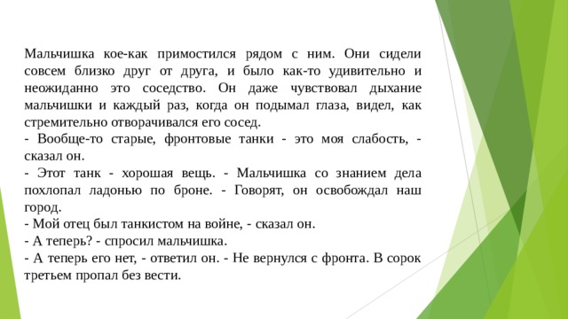 Мальчишка кое-как примостился рядом с ним. Они сидели совсем близко друг от друга, и было как-то удивительно и неожиданно это соседство. Он даже чувствовал дыхание мальчишки и каждый раз, когда он подымал глаза, видел, как стремительно отворачивался его сосед. - Вообще-то старые, фронтовые танки - это моя слабость, - сказал он. - Этот танк - хорошая вещь. - Мальчишка со знанием дела похлопал ладонью по броне. - Говорят, он освобождал наш город. - Мой отец был танкистом на войне, - сказал он. - А теперь? - спросил мальчишка. - А теперь его нет, - ответил он. - Не вернулся с фронта. В сорок третьем пропал без вести. 