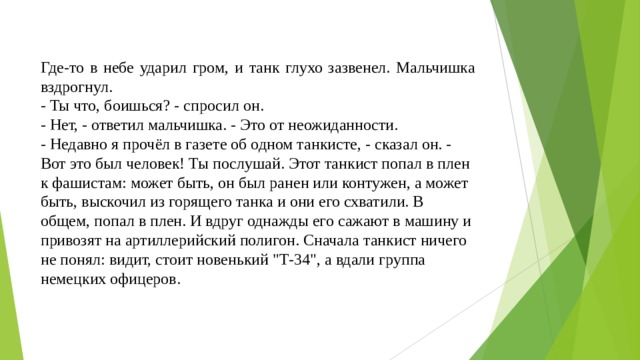 Где-то в небе ударил гром, и танк глухо зазвенел. Мальчишка вздрогнул. - Ты что, боишься? - спросил он. - Нет, - ответил мальчишка. - Это от неожиданности. - Недавно я прочёл в газете об одном танкисте, - сказал он. - Вот это был человек! Ты послушай. Этот танкист попал в плен к фашистам: может быть, он был ранен или контужен, а может быть, выскочил из горящего танка и они его схватили. В общем, попал в плен. И вдруг однажды его сажают в машину и привозят на артиллерийский полигон. Сначала танкист ничего не понял: видит, стоит новенький 