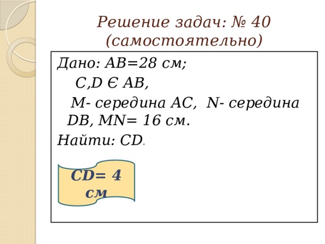 Решение задач: № 40  (самостоятельно) Дано: АВ=28 см;  С,D Є АВ,  М- середина АС, N- середина DB, MN= 16 см. Найти: CD. 28 см  ?   16 см CD= 4 см В N D С М А 