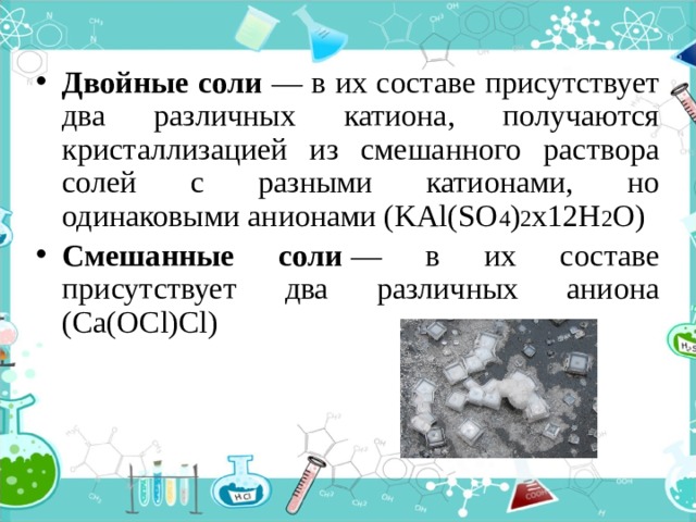 Двойные соли — в их составе присутствует два различных катиона, получаются кристаллизацией из смешанного раствора солей с разными катионами, но одинаковыми анионами (KAl(SO 4 ) 2 х12H 2 O) Смешанные соли  — в их составе присутствует два различных аниона (Ca(OCl)Cl) 
