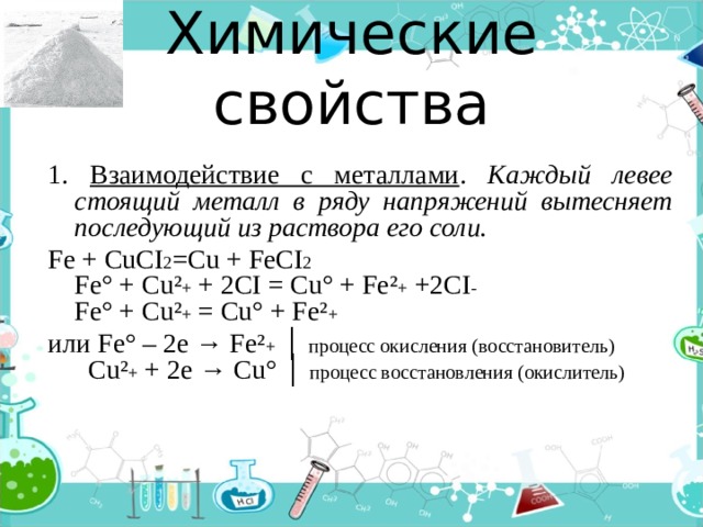 Химические свойства 1. Взаимодействие с металлами . Каждый левее стоящий металл в ряду напряжений вытесняет последующий из раствора его соли. Fe + CuCI 2 =Cu + FeCI 2  Fe° + Cu² + + 2CI = Cu° + Fe² + +2CI -  Fe° + Cu² + = Cu° + Fe² + или Fe° – 2e → Fe² + │ процесс окисления (восстановитель)  Cu² + + 2e → Cu° │ процесс восстановления (окислитель) 