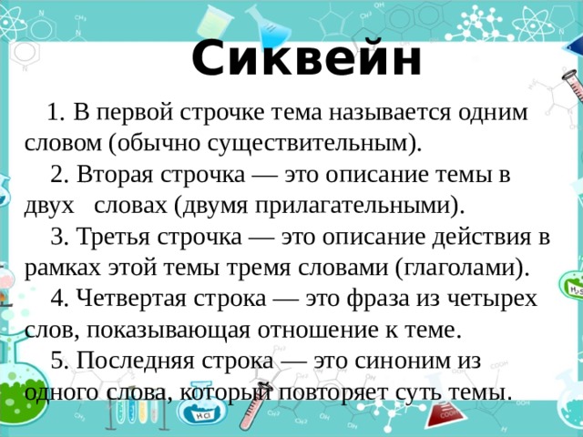   Сиквейн  1. В первой строчке тема называется одним словом (обычно существительным).      2. Вторая строчка — это описание темы в двух словах (двумя прилагательными).      3. Третья строчка — это описание действия в рамках этой темы тремя словами (глаголами).      4. Четвертая строка — это фраза из четырех слов, показывающая отношение к теме.      5. Последняя строка — это синоним из одного слова, который повторяет суть темы . 