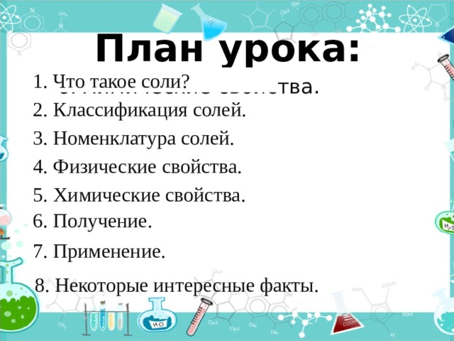 План урока: 1. Что такое соли? 6. Химические свойства. 2. Классификация солей. 3. Номенклатура солей. 4. Физические свойства. 5. Химические свойства. 6. Получение. 7. Применение. 8. Некоторые интересные факты. 
