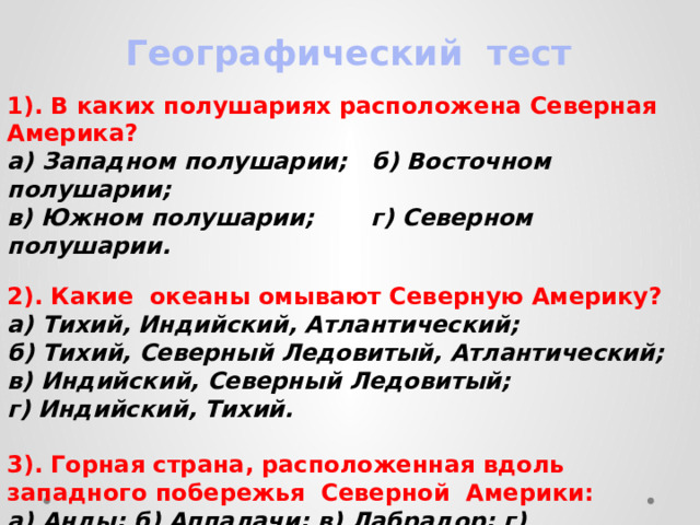  Географический тест  1). В каких полушариях расположена Северная Америка? а) Западном полушарии; б) Восточном полушарии; в) Южном полушарии; г) Северном полушарии.  2). Какие океаны омывают Северную Америку? а) Тихий, Индийский, Атлантический; б) Тихий, Северный Ледовитый, Атлантический; в) Индийский, Северный Ледовитый; г) Индийский, Тихий.  3). Горная страна, расположенная вдоль западного побережья Северной Америки: а) Анды; б) Аппалачи; в) Лабрадор; г) Кордильеры    