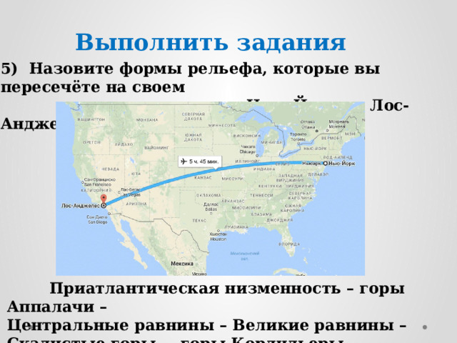 Выполнить задания 5) Назовите формы рельефа, которые вы пересечёте на своем  пути, двигаясь из Нью-Йорка в Лос-Анджелес:  Приатлантическая низменность – горы Аппалачи – Центральные равнины – Великие равнины – Скалистые горы- – горы Кордильеры. 