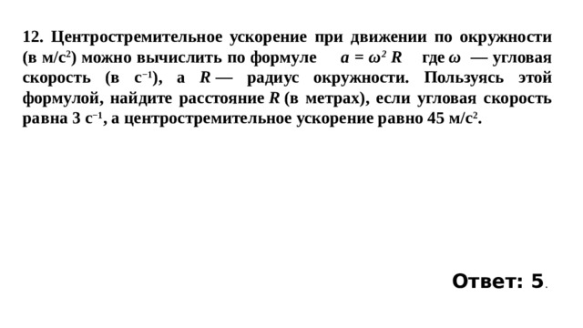 12. Центростремительное ускорение при движении по окружности (в м/c 2 ) можно вычислить по формуле a = ω 2 R где  ω  — угловая скорость (в с −1 ), а R  — радиус окружности. Пользуясь этой формулой, найдите расстояние  R  (в метрах), если угловая скорость равна 3 с −1 , а центростремительное ускорение равно 45 м/c 2 .   Ответ: 5 . 
