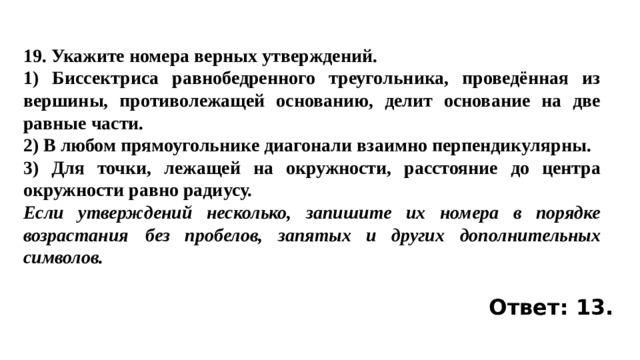 19. Укажите номера верных утверждений. 1) Биссектриса равнобедренного треугольника, проведённая из вершины, противолежащей основанию, делит основание на две равные части. 2) В любом прямоугольнике диагонали взаимно перпендикулярны. 3) Для точки, лежащей на окружности, расстояние до центра окружности равно радиусу. Если утверждений несколько, запишите их номера в порядке возрастания  без пробелов, запятых и других дополнительных символов. Ответ: 13. 