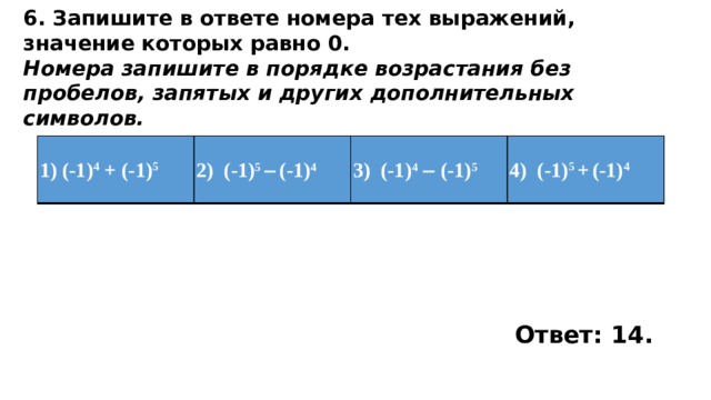 6. Запишите в ответе номера тех выражений, значение которых равно 0. Номера запишите в порядке возрастания без пробелов, запятых и других дополнительных символов. 1) (-1) 4 + (-1) 5 2)  (-1) 5   (-1) 4 3)  (-1) 4   (-1) 5 4)  (-1) 5 +  (-1) 4 Ответ: 14. 