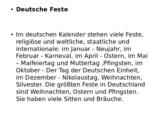 Deutsche Feste Im deutschen Kalender stehen viele Feste, religiöse und weltliche, staatliche und internationale: im Januar - Neujahr, im Februar - Karneval, im April - Ostern, im Mai – Maifeiertag und Muttertag ,Pfingsten, im Oktober - Der Tag der Deutschen Einheit, im Dezember - Nikolaustag, Weihnachten, Silvester. Die größten Feste in Deutschland sind Weihnachten, Ostern und Pfingsten. Sie haben viele Sitten und Bräuche. 