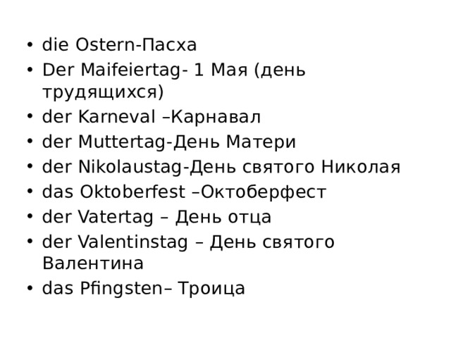 die Ostern-Пасха Der Маifeiertag- 1 Мая (день трудящихся) der Karneval –Карнавал der Muttertag-День Матери der Nikolaustag-День святого Николая das Oktoberfest –Октоберфест der Vatertag – День отца der Valentinstag – День святого Валентина das Pfingsten– Троица 