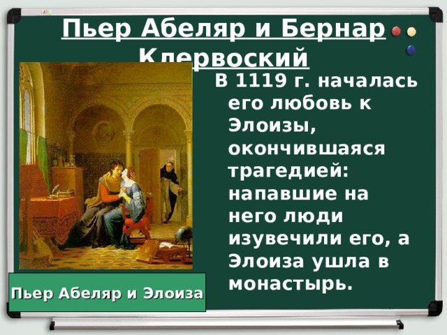 Пьер Абеляр и Бернар Клервоский В 1119 г. началась его любовь к Элоизы, окончившаяся трагедией: напавшие на него люди изувечили его, а Элоиза ушла в монастырь. Пьер Абеляр и Элоиза 