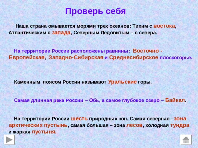 Проверь себя  Наша страна омывается морями трех океанов: Тихим с востока ,  Атлантическим с  запада , Северным Ледовитым – с севера.    На территории России расположены равнины:  Восточно -  Европейская , Западно-Сибирская  и  Среднесибирское плоскогорье.     Каменным поясом России называют  Уральские горы.    Самая длинная река России – Обь, а самое глубокое озеро –  Байкал .    На территории России шесть природных зон. Самая северная – зона  арктических пустынь , самая большая – зона лесов , холодная тундра  и жаркая пустыня. 