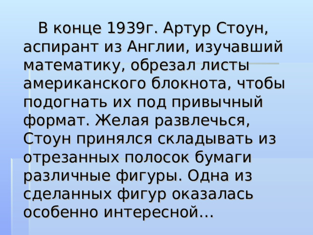  В конце 1939г. Артур Стоун, аспирант из Англии, изучавший математику, обрезал листы американского блокнота, чтобы подогнать их под привычный формат. Желая развлечься, Стоун принялся складывать из отрезанных полосок бумаги различные фигуры. Одна из сделанных фигур оказалась особенно интересной… 