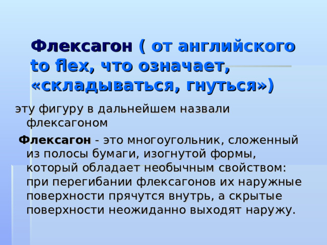  Флексагон ( от английского to flex , что означает, «складываться, гнуться») эту фигуру в дальнейшем назвали флексагоном  Флексагон - это многоугольник, сложенный из полосы бумаги, изогнутой формы, который обладает необычным свойством: при перегибании флексагонов их наружные поверхности прячутся внутрь, а скрытые поверхности неожиданно выходят наружу. 