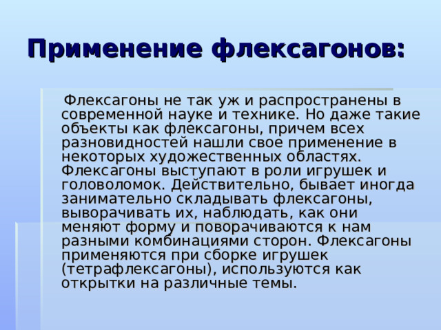 Применение флексагонов:  Флексагоны не так уж и распространены в современной науке и технике. Но даже такие объекты как флексагоны, причем всех разновидностей нашли свое применение в некоторых художественных областях. Флексагоны выступают в роли игрушек и головоломок. Действительно, бывает иногда занимательно складывать флексагоны, выворачивать их, наблюдать, как они меняют форму и поворачиваются к нам разными комбинациями сторон. Флексагоны применяются при сборке игрушек (тетрафлексагоны), используются как открытки на различные темы. 