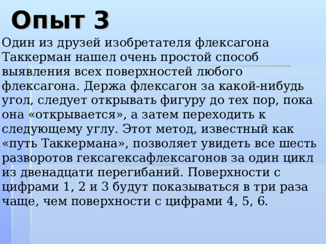 Опыт 3 Один из друзей изобретателя флексагона Таккерман нашел очень простой способ выявления всех поверхностей любого флексагона. Держа флексагон за какой-нибудь угол, следует открывать фигуру до тех пор, пока она «открывается», а затем переходить к следующему углу. Этот метод, известный как «путь Таккермана», позволяет увидеть все шесть разворотов гексагексафлексагонов за один цикл из двенадцати перегибаний. Поверхности с цифрами 1, 2 и 3 будут показываться в три раза чаще, чем поверхности с цифрами 4, 5, 6.  