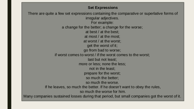 Set Expressions  There are quite a few set expressions containing the comparative or superlative forms of irregular adjectives. For example: a change for the better; a change for the worse; at best / at the best; at most / at the most; at worst / at the worst; get the worst of it; go from bad to worse; if worst comes to worst / if the worst comes to the worst; last but not least; more or less; none the less; not in the least; prepare for the worst; so much the better; so much the worse. If he leaves, so much the better. If he doesn't want to obey the rules,  so much the worse for him. Many companies sustained losses during that period, but small companies got the worst of it. 