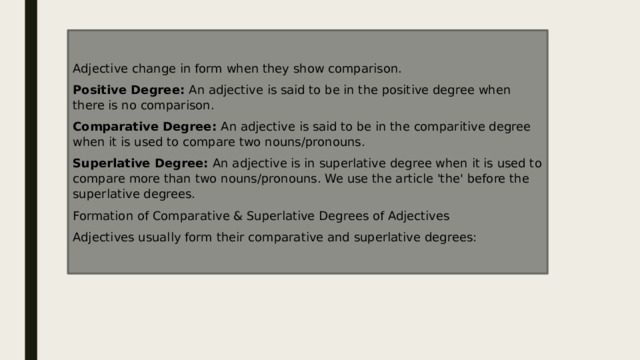 Adjective change in form when they show comparison. Positive Degree:  An adjective is said to be in the positive degree when there is no comparison. Comparative Degree:  An adjective is said to be in the comparitive degree when it is used to compare two nouns/pronouns. Superlative Degree:  An adjective is in superlative degree when it is used to compare more than two nouns/pronouns. We use the article 'the' before the superlative degrees. Formation of Comparative & Superlative Degrees of Adjectives Adjectives usually form their comparative and superlative degrees: 