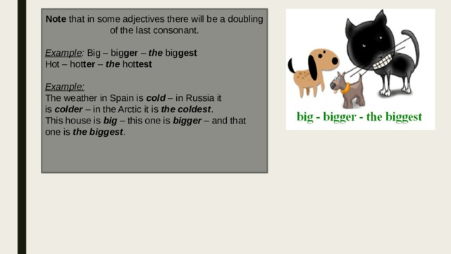 Note that in some adjectives there will be a doubling of the last consonant. Example : Big – big ger  –  the  big gest Hot – hot ter  –  the  hot test  Example: The weather in Spain is  cold  – in Russia it is  colder  – in the Arctic it is  the coldest . This house is  big  – this one is  bigger  – and that one is  the biggest . 