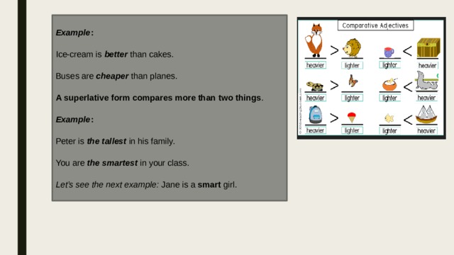 Example : Ice-cream is  better  than cakes. Buses are  cheaper  than planes. A superlative form   compares more than two things . Example : Peter is  the tallest  in his family. You are  the smartest  in your class. Let’s see the next example:  Jane is a  smart  girl. 