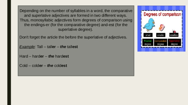 Depending on the number of syllables in a word, the comparative and superlative adjectives are formed in two different ways. Thus, monosyllabic adjectives form degrees of comparison using the endings-er (for the comparative degree) and-est (for the superlative degree). Don't forget the article the before the superlative of adjectives. Example : Tall – tall er  –  the  tall est Hard – hard er  –  the  hard est Cold – cold er  –  the  cold est 
