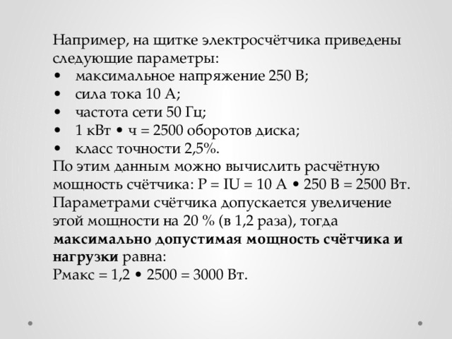 Например, на щитке электросчётчика приведены следующие параметры:  •  максимальное напряжение 250 В; •  сила тока 10 А; •  частота сети 50 Гц; •  1 кВт • ч = 2500 оборотов диска; •  класс точности 2,5%. По этим данным можно вычислить расчётную мощность счётчика: Р = IU = 10 А • 250 В = 2500 Вт. Параметрами счётчика допускается увеличение этой мощности на 20 % (в 1,2 раза), тогда максимально допустимая мощность счётчика и нагрузки равна: Рмакс = 1,2 • 2500 = 3000 Вт. 