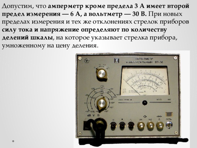 Допустим, что амперметр кроме предела 3 А имеет второй предел измерения — 6 А, а вольтметр — 30 В. При новых пределах измерения и тех же отклонениях стрелок приборов силу тока и напряжение определяют по количеству делений шкалы , на которое указывает стрелка прибора, умноженному на цену деления. 