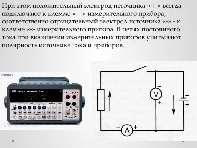 При этом положительный электрод источника « + » всегда подключают к клемме « + » измерительного прибора, соответственно отрицательный электрод источника «-» - к клемме «-» измерительного прибора. В цепях постоянного тока при включении измерительных приборов учитывают полярность источника тока и приборов. 