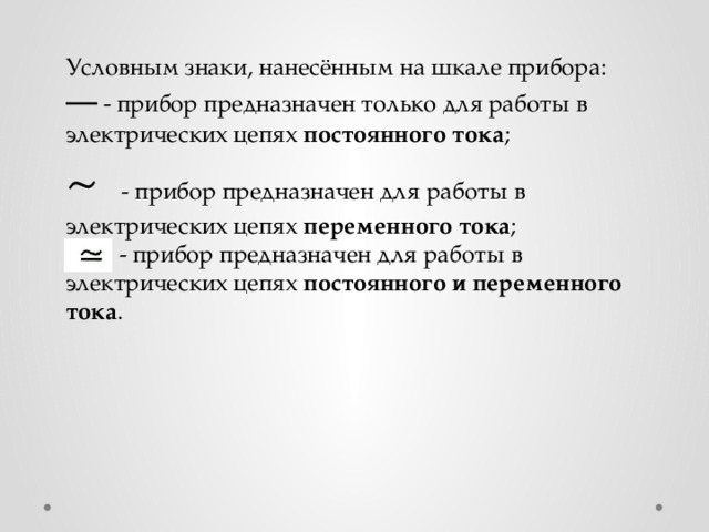 Условным знаки, нанесённым на шкале прибора: —  - прибор предназначен только для работы в электрических цепях постоянного тока ; ~ - прибор предназначен для работы в электрических цепях переменного тока ;  - прибор предназначен для работы в электрических цепях постоянного и переменного тока . 