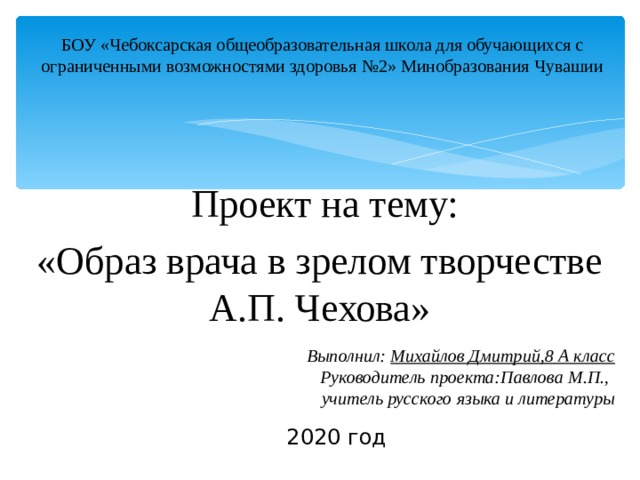 БОУ «Чебоксарская общеобразовательная школа для обучающихся с ограниченными возможностями здоровья №2» Минобразования Чувашии  Проект на тему: «Образ врача в зрелом творчестве А.П. Чехова» Выполнил: Михайлов Дмитрий,8 А класс Руководитель проекта:Павлова М.П.,  учитель русского языка и литературы 2020 год 